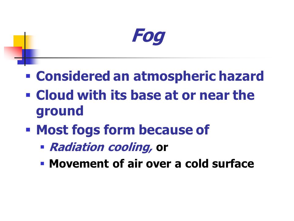 Fog  Considered an atmospheric hazard  Cloud with its base at or near the ground  Most fogs form because of  Radiation cooling, or  Movement of air over a cold surface