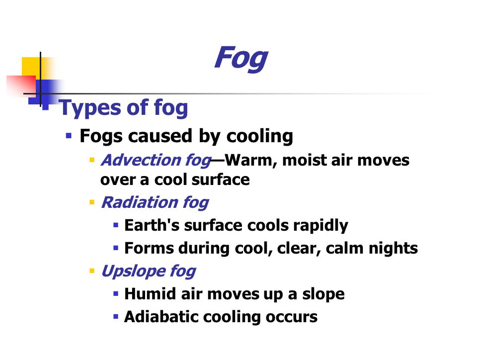 Fog  Types of fog  Fogs caused by cooling  Advection fog—Warm, moist air moves over a cool surface  Radiation fog  Earth s surface cools rapidly  Forms during cool, clear, calm nights  Upslope fog  Humid air moves up a slope  Adiabatic cooling occurs