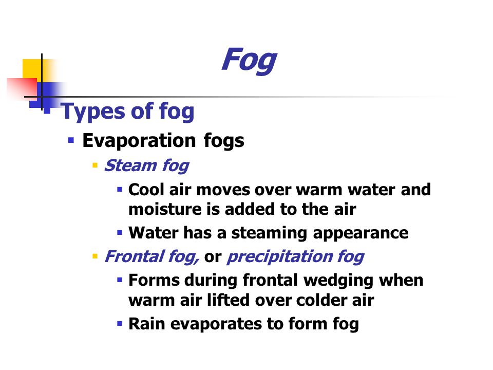 Fog  Types of fog  Evaporation fogs  Steam fog  Cool air moves over warm water and moisture is added to the air  Water has a steaming appearance  Frontal fog, or precipitation fog  Forms during frontal wedging when warm air lifted over colder air  Rain evaporates to form fog