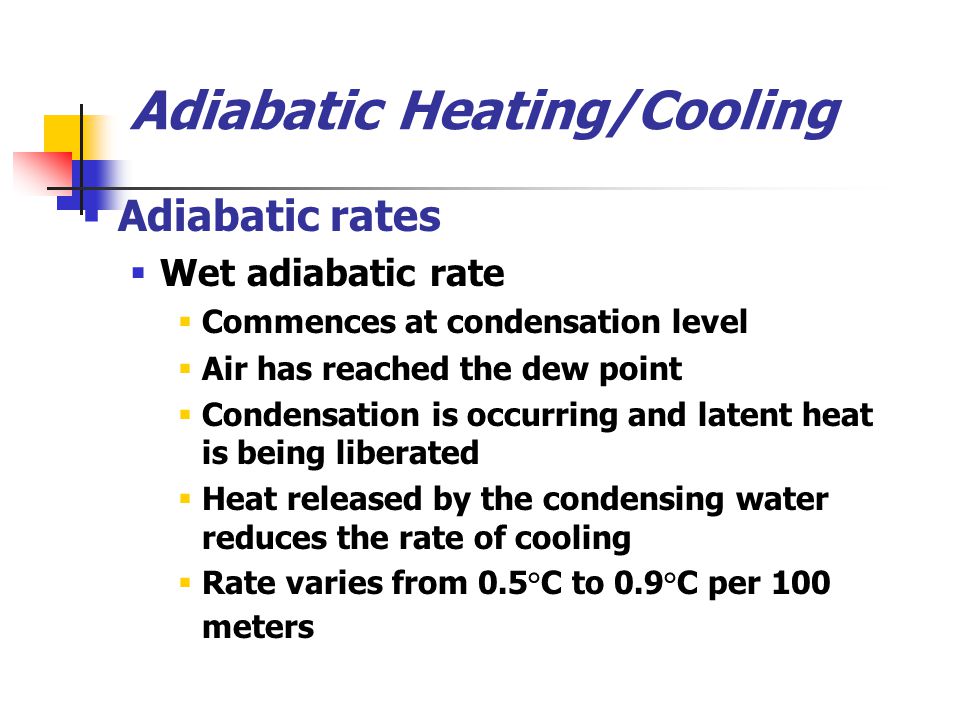 Adiabatic Heating/Cooling  Adiabatic rates  Wet adiabatic rate  Commences at condensation level  Air has reached the dew point  Condensation is occurring and latent heat is being liberated  Heat released by the condensing water reduces the rate of cooling  Rate varies from 0.5 ° C to 0.9 ° C per 100 meters