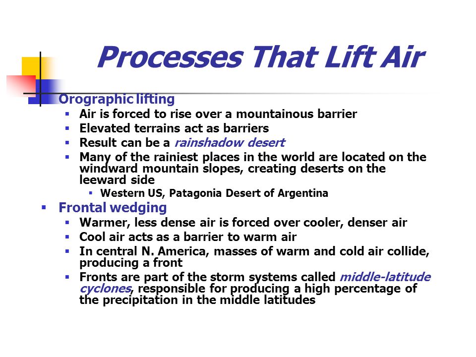 Processes That Lift Air  Orographic lifting  Air is forced to rise over a mountainous barrier  Elevated terrains act as barriers  Result can be a rainshadow desert  Many of the rainiest places in the world are located on the windward mountain slopes, creating deserts on the leeward side  Western US, Patagonia Desert of Argentina  Frontal wedging  Warmer, less dense air is forced over cooler, denser air  Cool air acts as a barrier to warm air  In central N.