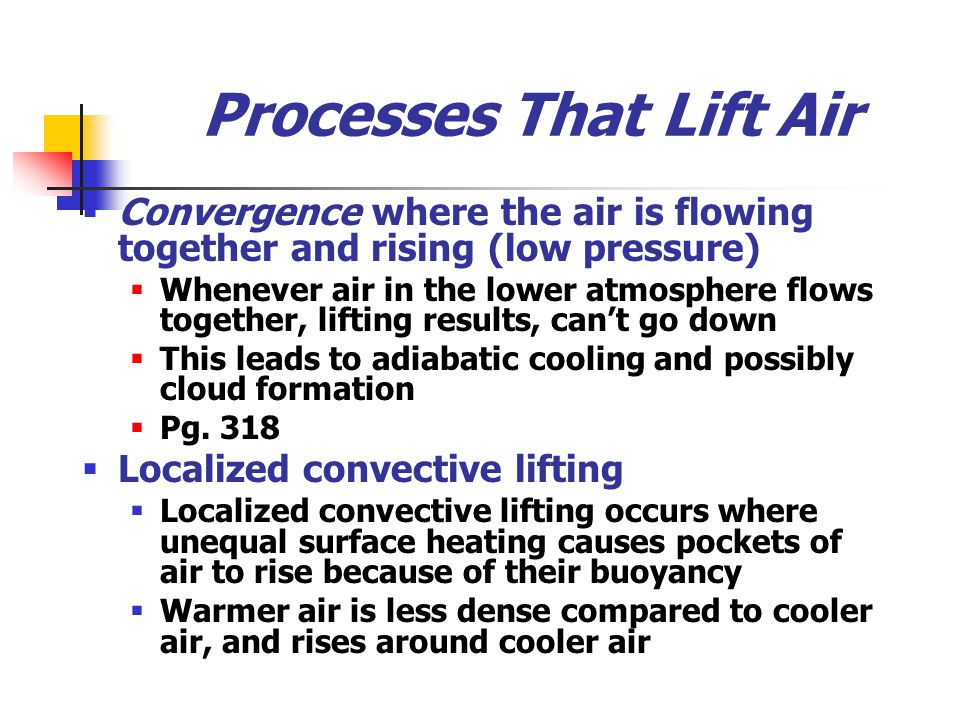 Processes That Lift Air  Convergence where the air is flowing together and rising (low pressure)  Whenever air in the lower atmosphere flows together, lifting results, can’t go down  This leads to adiabatic cooling and possibly cloud formation  Pg.