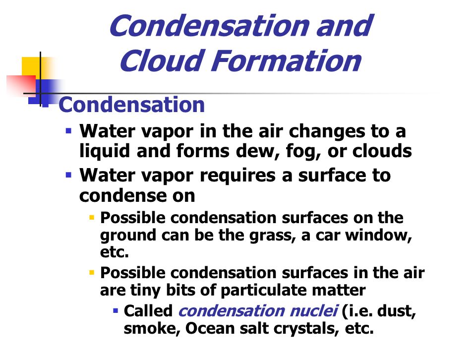 Condensation and Cloud Formation  Condensation  Water vapor in the air changes to a liquid and forms dew, fog, or clouds  Water vapor requires a surface to condense on  Possible condensation surfaces on the ground can be the grass, a car window, etc.