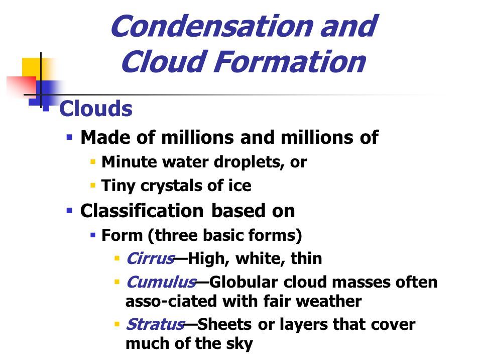 Condensation and Cloud Formation  Clouds  Made of millions and millions of  Minute water droplets, or  Tiny crystals of ice  Classification based on  Form (three basic forms)  Cirrus—High, white, thin  Cumulus—Globular cloud masses often asso-ciated with fair weather  Stratus—Sheets or layers that cover much of the sky