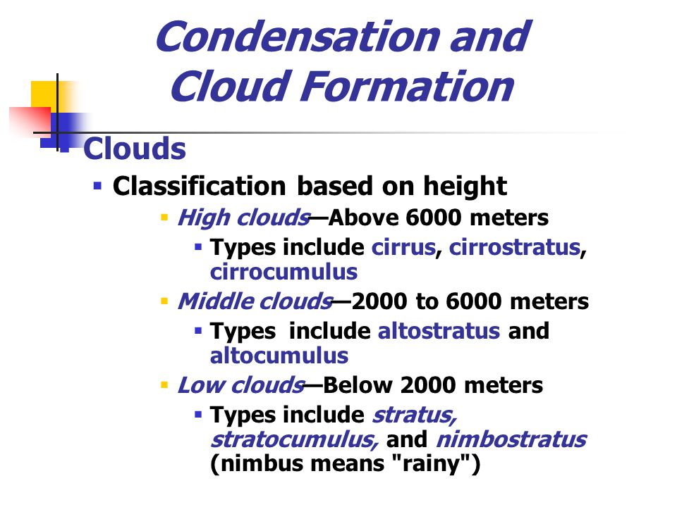 Condensation and Cloud Formation  Clouds  Classification based on height  High clouds—Above 6000 meters  Types include cirrus, cirrostratus, cirrocumulus  Middle clouds—2000 to 6000 meters  Types include altostratus and altocumulus  Low clouds—Below 2000 meters  Types include stratus, stratocumulus, and nimbostratus (nimbus means rainy )
