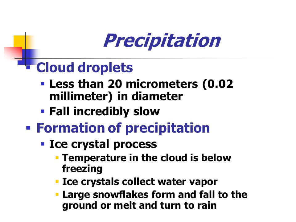 Precipitation  Cloud droplets  Less than 20 micrometers (0.02 millimeter) in diameter  Fall incredibly slow  Formation of precipitation  Ice crystal process  Temperature in the cloud is below freezing  Ice crystals collect water vapor  Large snowflakes form and fall to the ground or melt and turn to rain