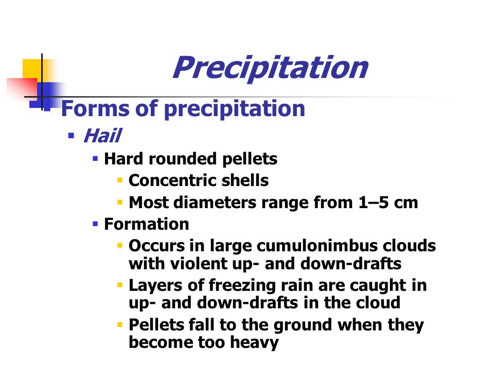 Precipitation  Forms of precipitation  Hail  Hard rounded pellets  Concentric shells  Most diameters range from 1–5 cm  Formation  Occurs in large cumulonimbus clouds with violent up- and down-drafts  Layers of freezing rain are caught in up- and down-drafts in the cloud  Pellets fall to the ground when they become too heavy