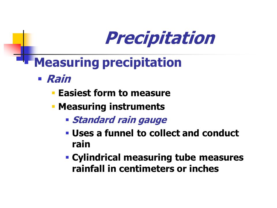 Precipitation  Measuring precipitation  Rain  Easiest form to measure  Measuring instruments  Standard rain gauge  Uses a funnel to collect and conduct rain  Cylindrical measuring tube measures rainfall in centimeters or inches