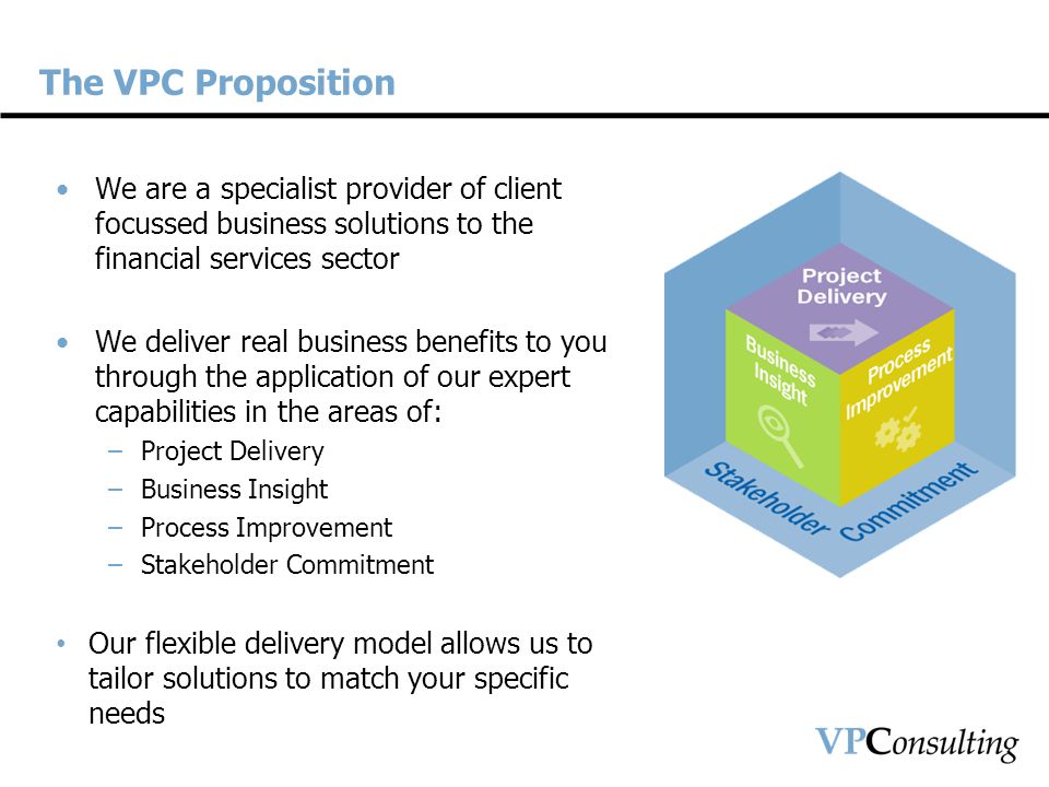 The VPC Proposition We are a specialist provider of client focussed business solutions to the financial services sector We deliver real business benefits to you through the application of our expert capabilities in the areas of: –Project Delivery –Business Insight –Process Improvement –Stakeholder Commitment Our flexible delivery model allows us to tailor solutions to match your specific needs