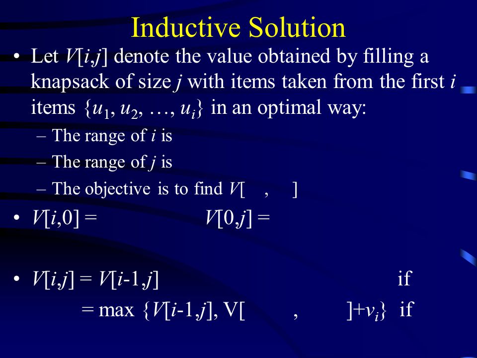 Inductive Solution Let V[i,j] denote the value obtained by filling a knapsack of size j with items taken from the first i items {u 1, u 2, …, u i } in an optimal way: –The range of i is –The range of j is –The objective is to find V[, ] V[i,0] =V[0,j] = V[i,j] = V[i-1,j] if = max {V[i-1,j], V[, ]+v i } if