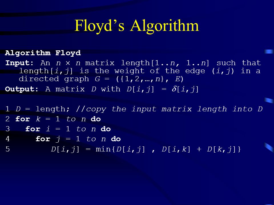 Floyd’s Algorithm Algorithm Floyd Input: An n  n matrix length[1..n, 1..n] such that length[i,j] is the weight of the edge (i,j) in a directed graph G = ({1,2,…,n}, E) Output: A matrix D with D[i,j] =  [i,j] 1 D = length; //copy the input matrix length into D 2 for k = 1 to n do 3 for i = 1 to n do 4 for j = 1 to n do 5 D[i,j] = min{D[i,j], D[i,k] + D[k,j]}