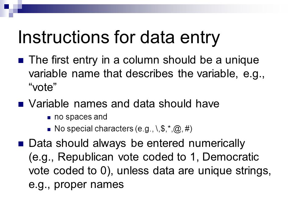 Instructions for data entry The first entry in a column should be a unique variable name that describes the variable, e.g., vote Variable names and data should have no spaces and No special characters (e.g., #) Data should always be entered numerically (e.g., Republican vote coded to 1, Democratic vote coded to 0), unless data are unique strings, e.g., proper names