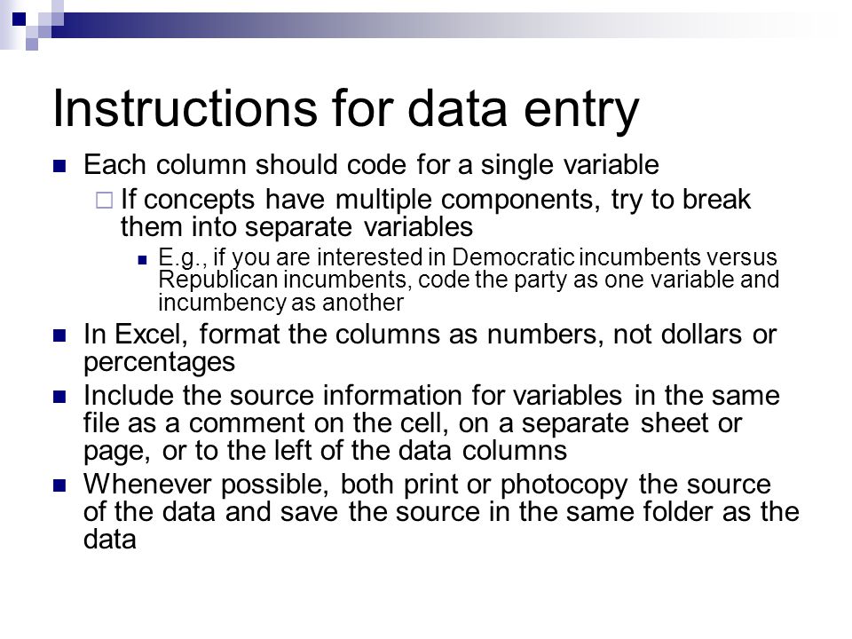 Instructions for data entry Each column should code for a single variable  If concepts have multiple components, try to break them into separate variables E.g., if you are interested in Democratic incumbents versus Republican incumbents, code the party as one variable and incumbency as another In Excel, format the columns as numbers, not dollars or percentages Include the source information for variables in the same file as a comment on the cell, on a separate sheet or page, or to the left of the data columns Whenever possible, both print or photocopy the source of the data and save the source in the same folder as the data