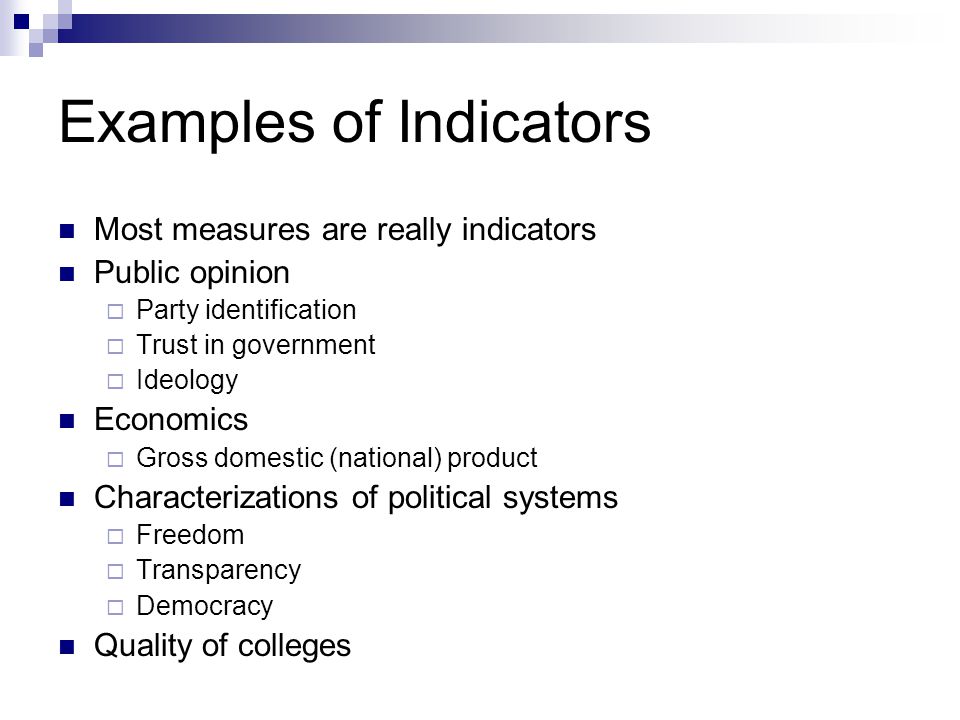 Examples of Indicators Most measures are really indicators Public opinion  Party identification  Trust in government  Ideology Economics  Gross domestic (national) product Characterizations of political systems  Freedom  Transparency  Democracy Quality of colleges