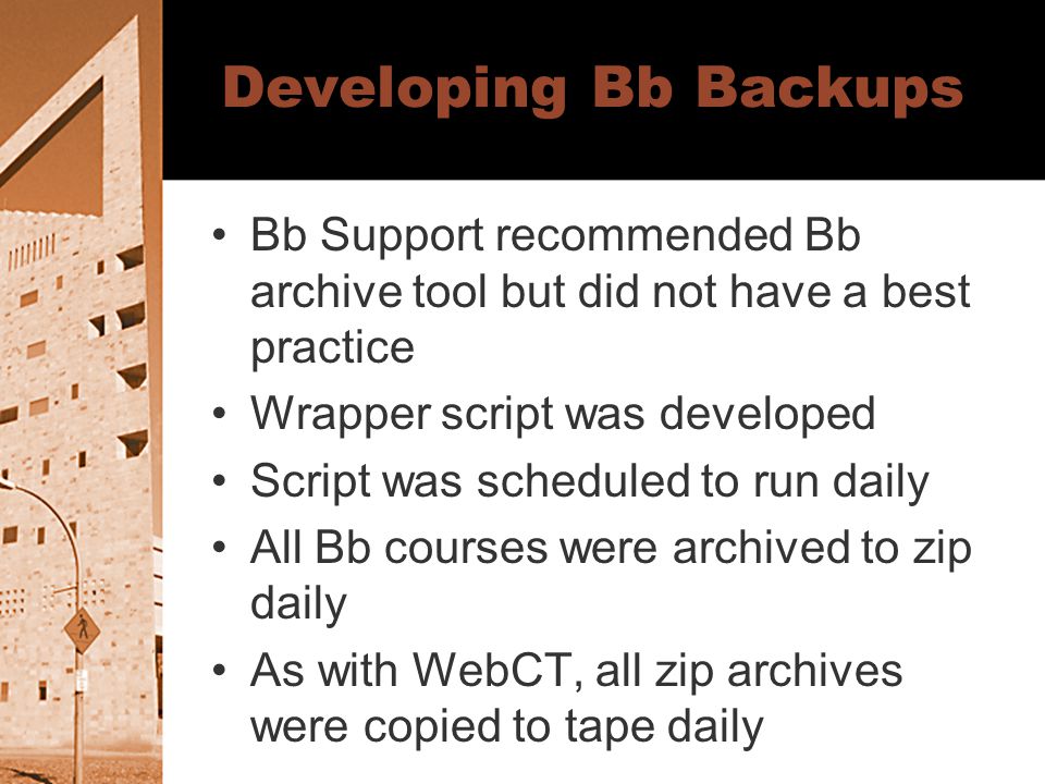 Developing Bb Backups Bb Support recommended Bb archive tool but did not have a best practice Wrapper script was developed Script was scheduled to run daily All Bb courses were archived to zip daily As with WebCT, all zip archives were copied to tape daily