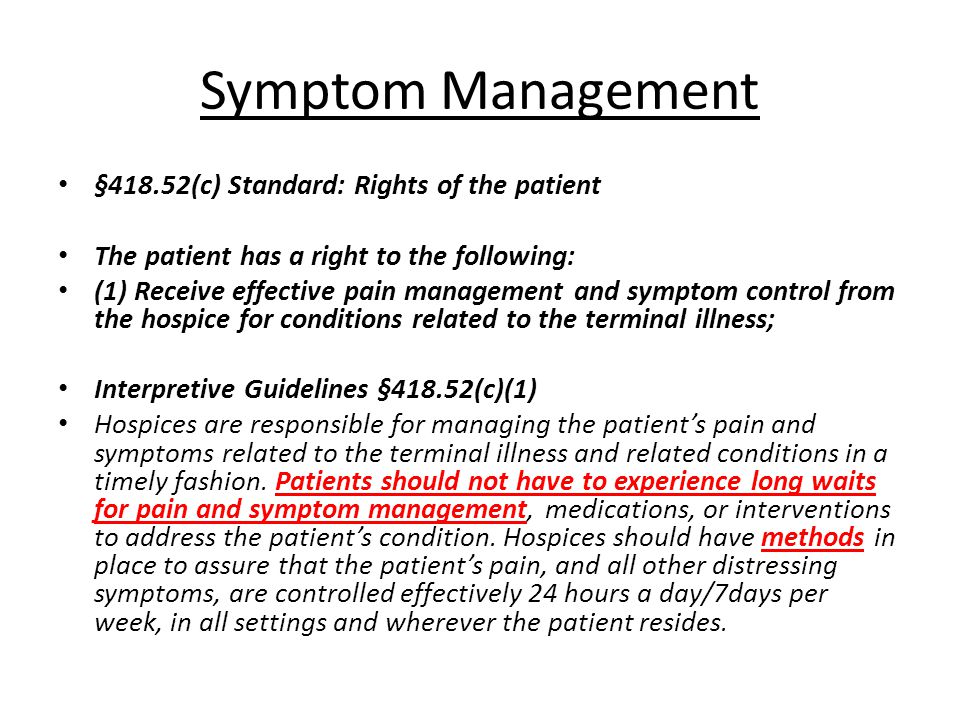 Symptom Management §418.52(c) Standard: Rights of the patient The patient has a right to the following: (1) Receive effective pain management and symptom control from the hospice for conditions related to the terminal illness; Interpretive Guidelines §418.52(c)(1) Hospices are responsible for managing the patient’s pain and symptoms related to the terminal illness and related conditions in a timely fashion.