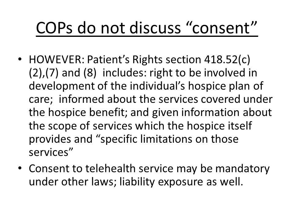COPs do not discuss consent HOWEVER: Patient’s Rights section (c) (2),(7) and (8) includes: right to be involved in development of the individual’s hospice plan of care; informed about the services covered under the hospice benefit; and given information about the scope of services which the hospice itself provides and specific limitations on those services Consent to telehealth service may be mandatory under other laws; liability exposure as well.