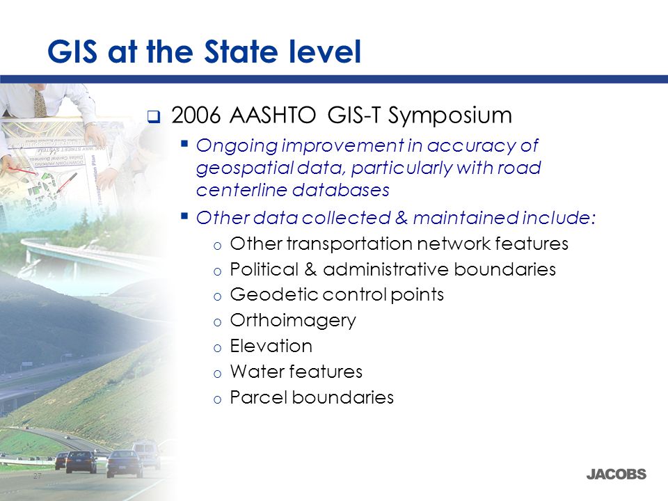 27 GIS at the State level  2006 AASHTO GIS-T Symposium  Ongoing improvement in accuracy of geospatial data, particularly with road centerline databases  Other data collected & maintained include: o Other transportation network features o Political & administrative boundaries o Geodetic control points o Orthoimagery o Elevation o Water features o Parcel boundaries
