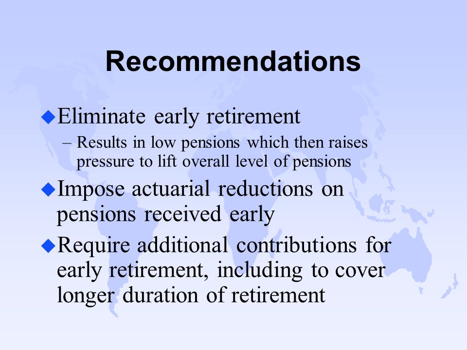 Recommendations u Eliminate early retirement –Results in low pensions which then raises pressure to lift overall level of pensions u Impose actuarial reductions on pensions received early u Require additional contributions for early retirement, including to cover longer duration of retirement