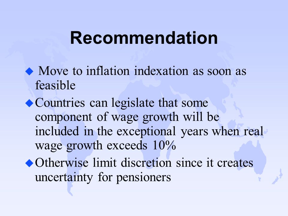 Recommendation u Move to inflation indexation as soon as feasible u Countries can legislate that some component of wage growth will be included in the exceptional years when real wage growth exceeds 10% u Otherwise limit discretion since it creates uncertainty for pensioners