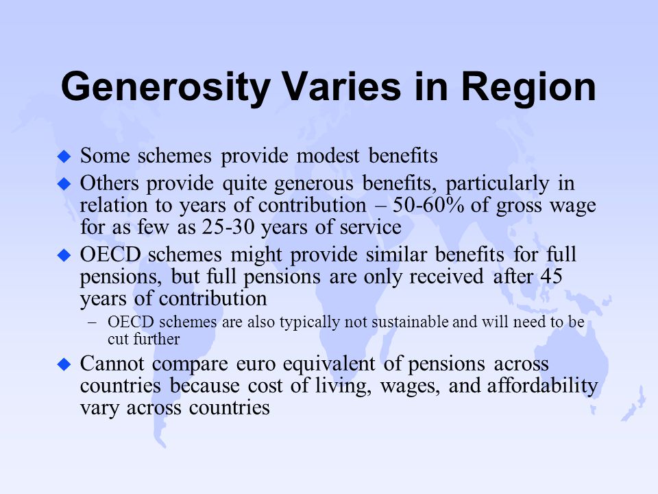 Generosity Varies in Region u Some schemes provide modest benefits u Others provide quite generous benefits, particularly in relation to years of contribution – 50-60% of gross wage for as few as years of service u OECD schemes might provide similar benefits for full pensions, but full pensions are only received after 45 years of contribution –OECD schemes are also typically not sustainable and will need to be cut further u Cannot compare euro equivalent of pensions across countries because cost of living, wages, and affordability vary across countries