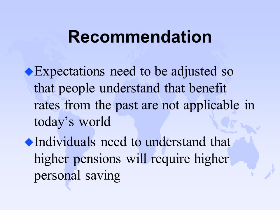 Recommendation u Expectations need to be adjusted so that people understand that benefit rates from the past are not applicable in today’s world u Individuals need to understand that higher pensions will require higher personal saving