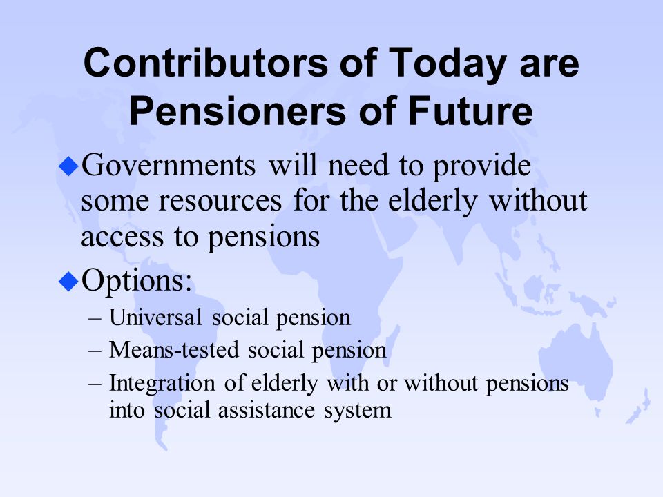 Contributors of Today are Pensioners of Future u Governments will need to provide some resources for the elderly without access to pensions u Options: –Universal social pension –Means-tested social pension –Integration of elderly with or without pensions into social assistance system