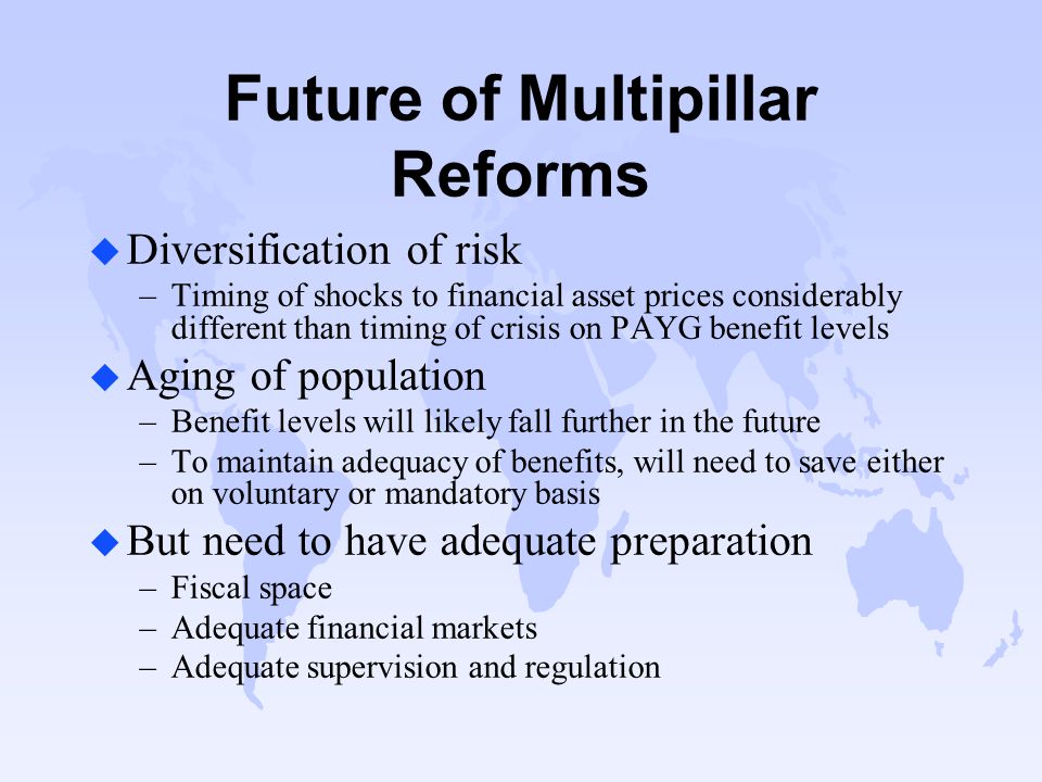 Future of Multipillar Reforms u Diversification of risk –Timing of shocks to financial asset prices considerably different than timing of crisis on PAYG benefit levels u Aging of population –Benefit levels will likely fall further in the future –To maintain adequacy of benefits, will need to save either on voluntary or mandatory basis u But need to have adequate preparation –Fiscal space –Adequate financial markets –Adequate supervision and regulation