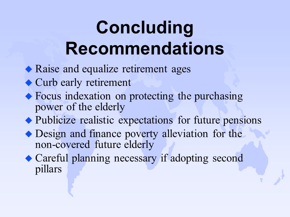 Concluding Recommendations u Raise and equalize retirement ages u Curb early retirement u Focus indexation on protecting the purchasing power of the elderly u Publicize realistic expectations for future pensions u Design and finance poverty alleviation for the non-covered future elderly u Careful planning necessary if adopting second pillars