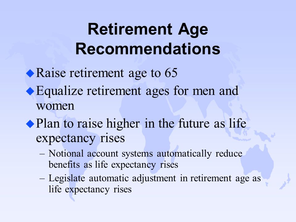 Retirement Age Recommendations u Raise retirement age to 65 u Equalize retirement ages for men and women u Plan to raise higher in the future as life expectancy rises –Notional account systems automatically reduce benefits as life expectancy rises –Legislate automatic adjustment in retirement age as life expectancy rises