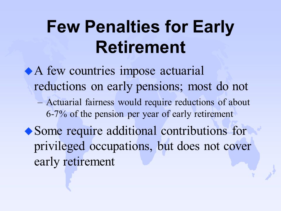 Few Penalties for Early Retirement u A few countries impose actuarial reductions on early pensions; most do not –Actuarial fairness would require reductions of about 6-7% of the pension per year of early retirement u Some require additional contributions for privileged occupations, but does not cover early retirement