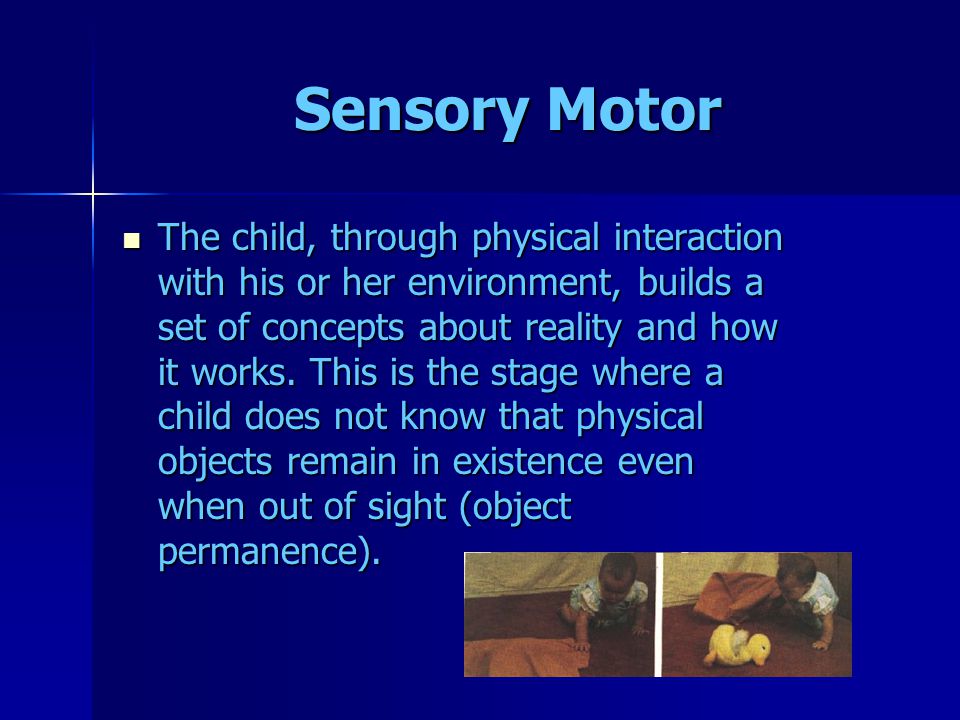 Sensory Motor The child, through physical interaction with his or her environment, builds a set of concepts about reality and how it works.