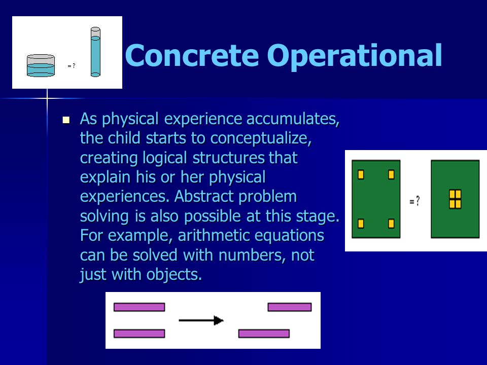Concrete Operational As physical experience accumulates, the child starts to conceptualize, creating logical structures that explain his or her physical experiences.