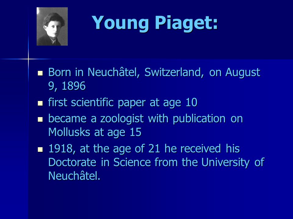 Young Piaget: Born in Neuchâtel, Switzerland, on August 9, 1896 Born in Neuchâtel, Switzerland, on August 9, 1896 first scientific paper at age 10 first scientific paper at age 10 became a zoologist with publication on Mollusks at age 15 became a zoologist with publication on Mollusks at age , at the age of 21 he received his Doctorate in Science from the University of Neuchâtel.
