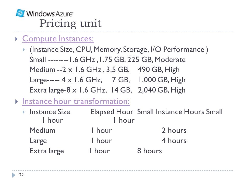 Pricing unit  Compute Instances: Compute Instances:  (Instance Size, CPU, Memory, Storage, I/O Performance ) Small GHz,1.75 GB, 225 GB, Moderate Medium --2 x 1.6 GHz, 3.5 GB, 490 GB, High Large x 1.6 GHz, 7 GB, 1,000 GB, High Extra large-8 x 1.6 GHz, 14 GB, 2,040 GB, High  Instance hour transformation: Instance hour transformation:  Instance Size Elapsed HourSmall Instance Hours Small 1 hour 1 hour Medium 1 hour 2 hours Large 1 hour 4 hours Extra large 1 hour 8 hours 32
