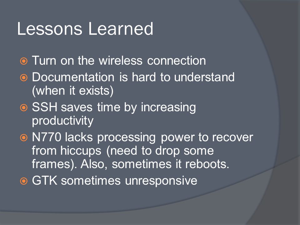 Lessons Learned  Turn on the wireless connection  Documentation is hard to understand (when it exists)  SSH saves time by increasing productivity  N770 lacks processing power to recover from hiccups (need to drop some frames).