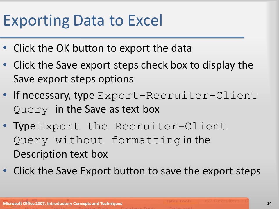 Exporting Data to Excel Click the OK button to export the data Click the Save export steps check box to display the Save export steps options If necessary, type Export-Recruiter-Client Query in the Save as text box Type Export the Recruiter-Client Query without formatting in the Description text box Click the Save Export button to save the export steps Microsoft Office 2007: Introductory Concepts and Techniques14