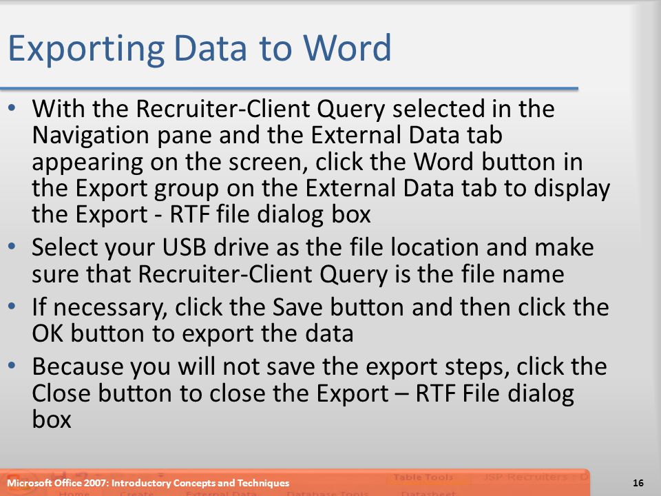 Exporting Data to Word With the Recruiter-Client Query selected in the Navigation pane and the External Data tab appearing on the screen, click the Word button in the Export group on the External Data tab to display the Export - RTF file dialog box Select your USB drive as the file location and make sure that Recruiter-Client Query is the file name If necessary, click the Save button and then click the OK button to export the data Because you will not save the export steps, click the Close button to close the Export – RTF File dialog box Microsoft Office 2007: Introductory Concepts and Techniques16