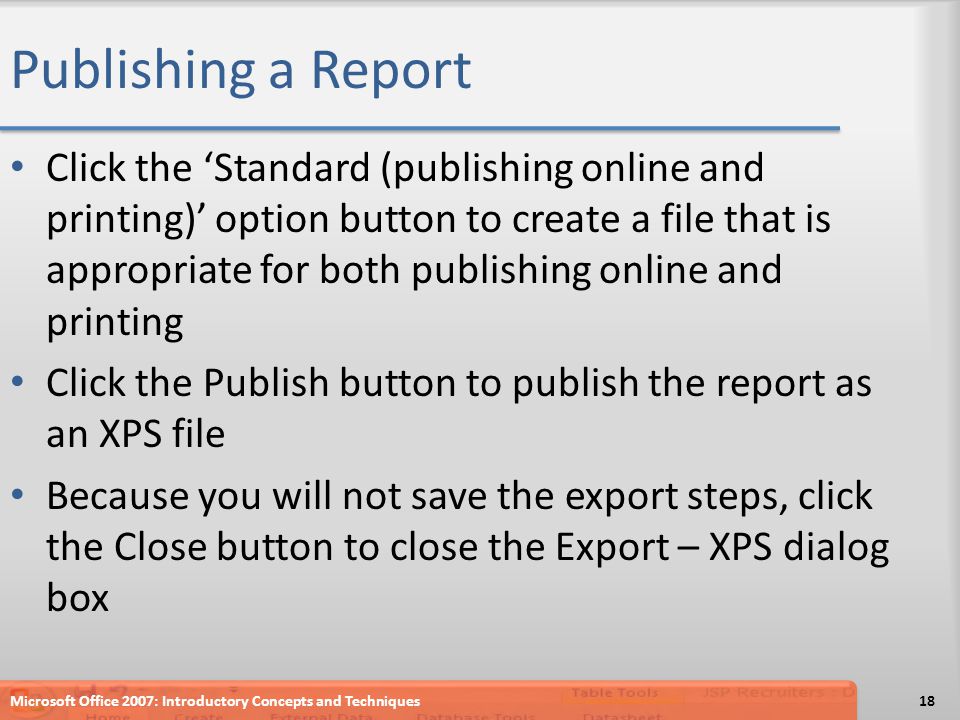 Publishing a Report Click the ‘Standard (publishing online and printing)’ option button to create a file that is appropriate for both publishing online and printing Click the Publish button to publish the report as an XPS file Because you will not save the export steps, click the Close button to close the Export – XPS dialog box Microsoft Office 2007: Introductory Concepts and Techniques18
