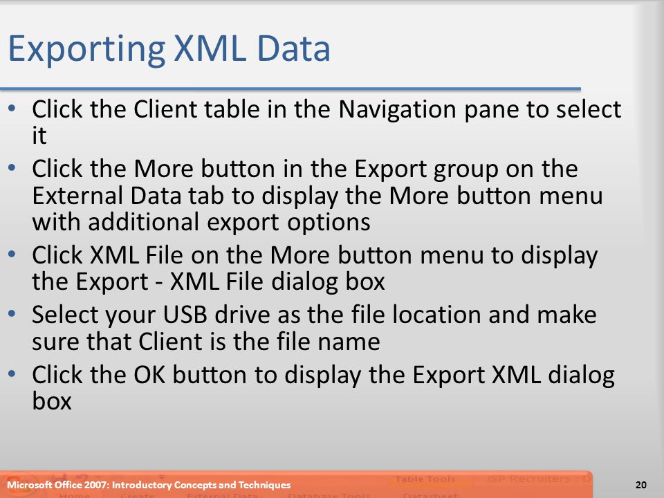Exporting XML Data Click the Client table in the Navigation pane to select it Click the More button in the Export group on the External Data tab to display the More button menu with additional export options Click XML File on the More button menu to display the Export - XML File dialog box Select your USB drive as the file location and make sure that Client is the file name Click the OK button to display the Export XML dialog box Microsoft Office 2007: Introductory Concepts and Techniques20