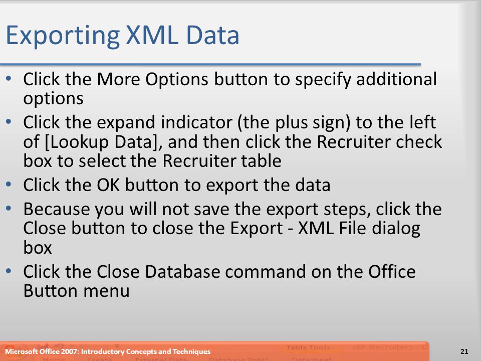 Exporting XML Data Click the More Options button to specify additional options Click the expand indicator (the plus sign) to the left of [Lookup Data], and then click the Recruiter check box to select the Recruiter table Click the OK button to export the data Because you will not save the export steps, click the Close button to close the Export - XML File dialog box Click the Close Database command on the Office Button menu Microsoft Office 2007: Introductory Concepts and Techniques21
