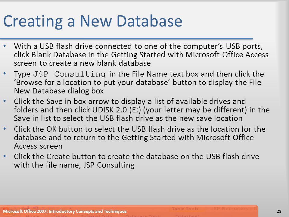 Creating a New Database With a USB flash drive connected to one of the computer’s USB ports, click Blank Database in the Getting Started with Microsoft Office Access screen to create a new blank database Type JSP Consulting in the File Name text box and then click the ‘Browse for a location to put your database’ button to display the File New Database dialog box Click the Save in box arrow to display a list of available drives and folders and then click UDISK 2.0 (E:) (your letter may be different) in the Save in list to select the USB flash drive as the new save location Click the OK button to select the USB flash drive as the location for the database and to return to the Getting Started with Microsoft Office Access screen Click the Create button to create the database on the USB flash drive with the file name, JSP Consulting Microsoft Office 2007: Introductory Concepts and Techniques23