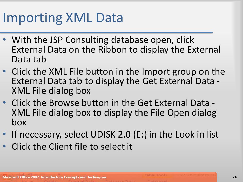 Importing XML Data With the JSP Consulting database open, click External Data on the Ribbon to display the External Data tab Click the XML File button in the Import group on the External Data tab to display the Get External Data - XML File dialog box Click the Browse button in the Get External Data - XML File dialog box to display the File Open dialog box If necessary, select UDISK 2.0 (E:) in the Look in list Click the Client file to select it Microsoft Office 2007: Introductory Concepts and Techniques24
