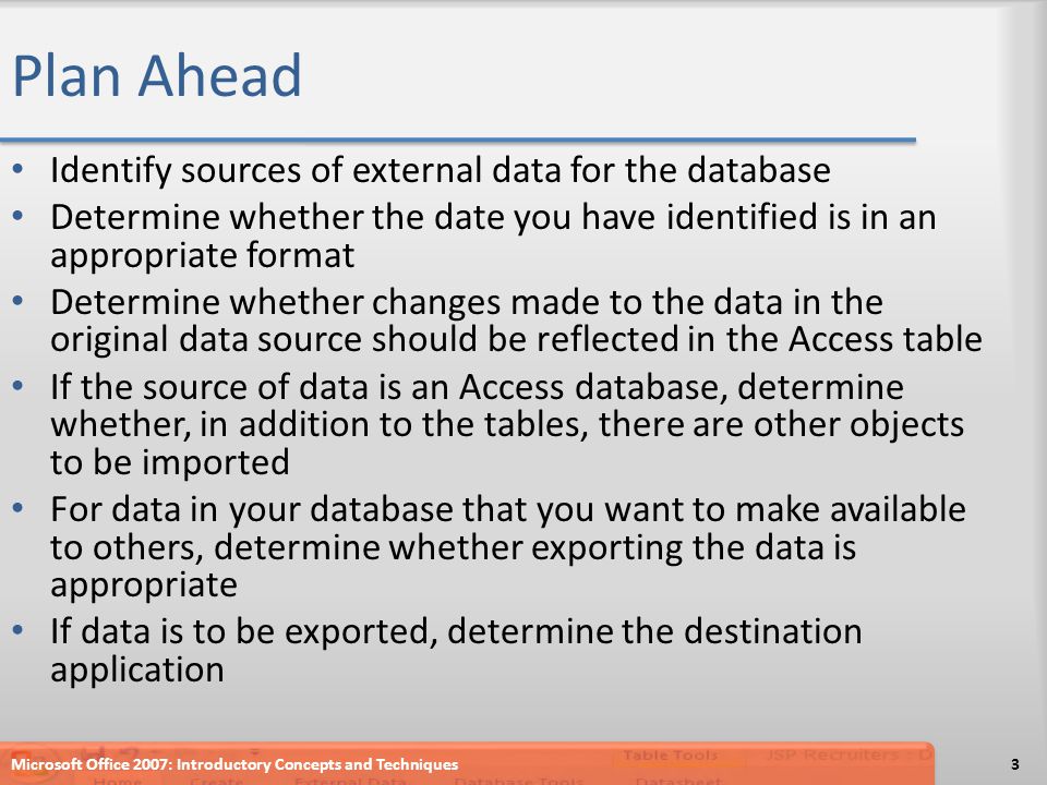 Plan Ahead Identify sources of external data for the database Determine whether the date you have identified is in an appropriate format Determine whether changes made to the data in the original data source should be reflected in the Access table If the source of data is an Access database, determine whether, in addition to the tables, there are other objects to be imported For data in your database that you want to make available to others, determine whether exporting the data is appropriate If data is to be exported, determine the destination application Microsoft Office 2007: Introductory Concepts and Techniques3