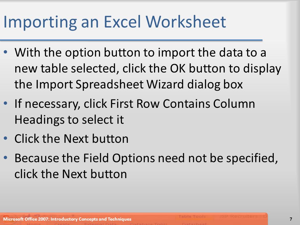 Importing an Excel Worksheet With the option button to import the data to a new table selected, click the OK button to display the Import Spreadsheet Wizard dialog box If necessary, click First Row Contains Column Headings to select it Click the Next button Because the Field Options need not be specified, click the Next button Microsoft Office 2007: Introductory Concepts and Techniques7
