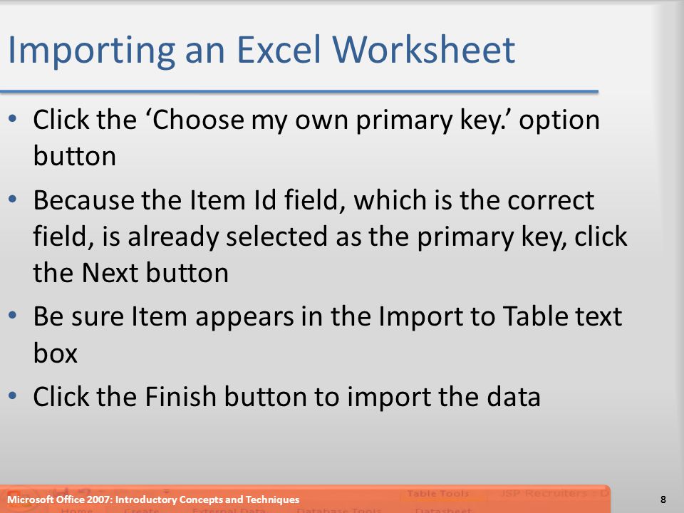 Importing an Excel Worksheet Click the ‘Choose my own primary key.’ option button Because the Item Id field, which is the correct field, is already selected as the primary key, click the Next button Be sure Item appears in the Import to Table text box Click the Finish button to import the data Microsoft Office 2007: Introductory Concepts and Techniques8