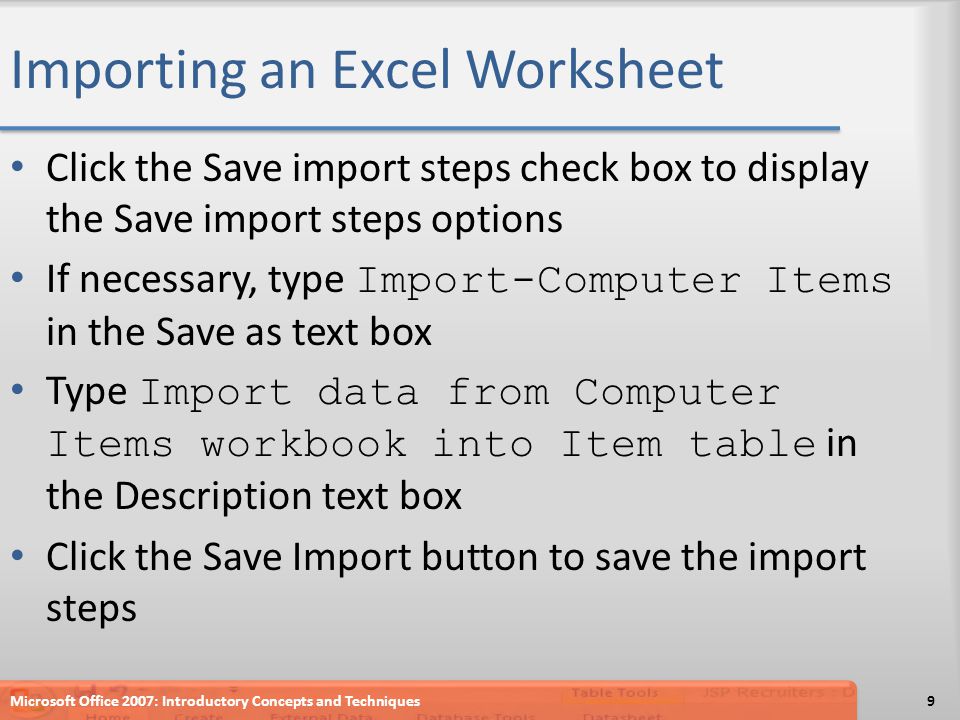Importing an Excel Worksheet Click the Save import steps check box to display the Save import steps options If necessary, type Import-Computer Items in the Save as text box Type Import data from Computer Items workbook into Item table in the Description text box Click the Save Import button to save the import steps Microsoft Office 2007: Introductory Concepts and Techniques9