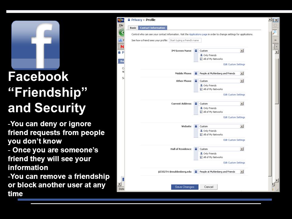 Facebook Friendship and Security -You can deny or ignore friend requests from people you don’t know - Once you are someone’s friend they will see your information -You can remove a friendship or block another user at any time