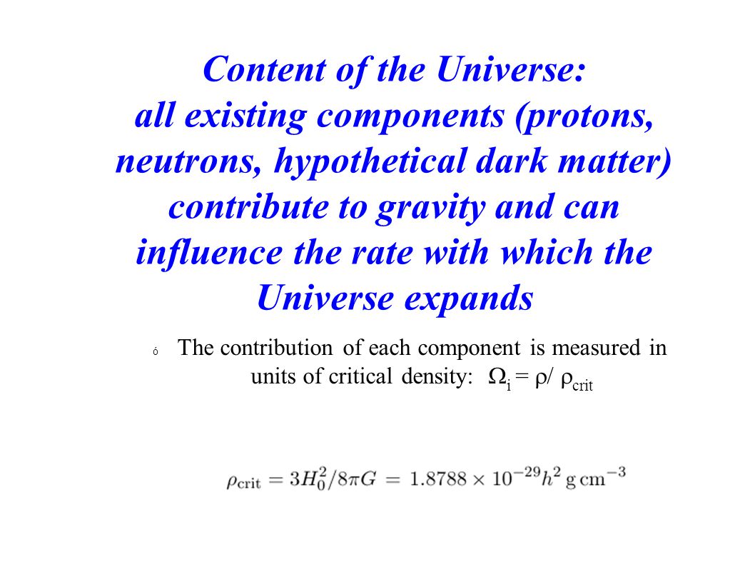 Content of the Universe: all existing components (protons, neutrons, hypothetical dark matter) contribute to gravity and can influence the rate with which the Universe expands  The contribution of each component is measured in units of critical density:  i =  /  crit