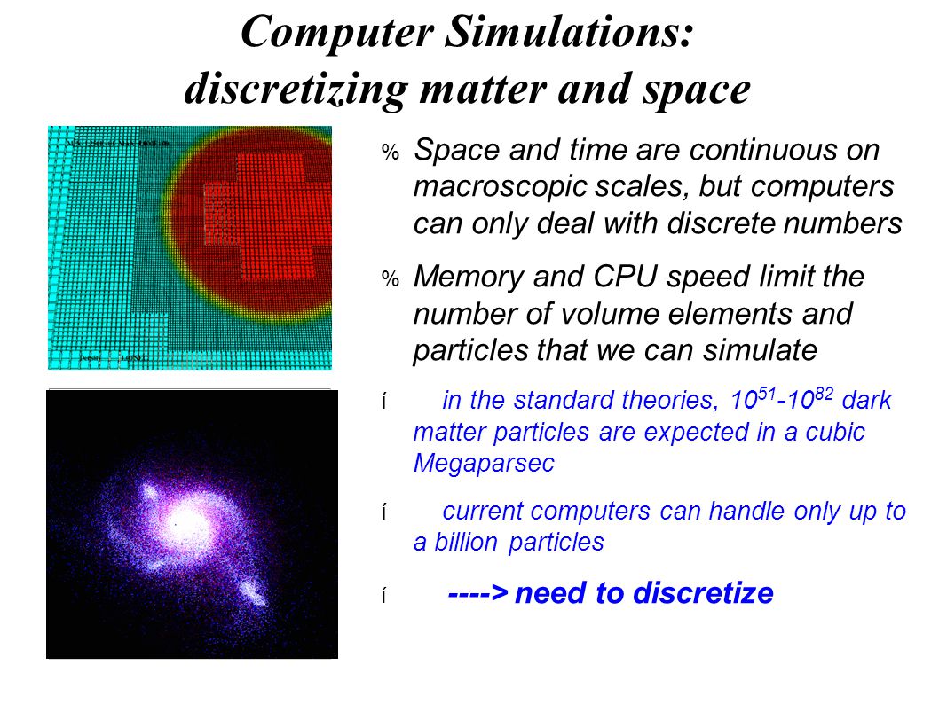 Computer Simulations: discretizing matter and space  Space and time are continuous on macroscopic scales, but computers can only deal with discrete numbers  Memory and CPU speed limit the number of volume elements and particles that we can simulate  in the standard theories, dark matter particles are expected in a cubic Megaparsec  current computers can handle only up to a billion particles  ----> need to discretize